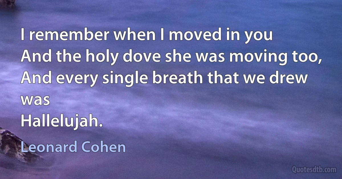 I remember when I moved in you
And the holy dove she was moving too,
And every single breath that we drew was
Hallelujah. (Leonard Cohen)