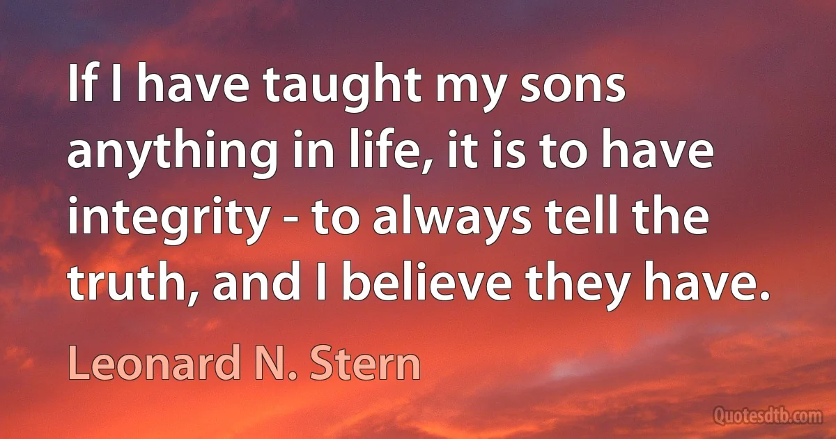 If I have taught my sons anything in life, it is to have integrity - to always tell the truth, and I believe they have. (Leonard N. Stern)