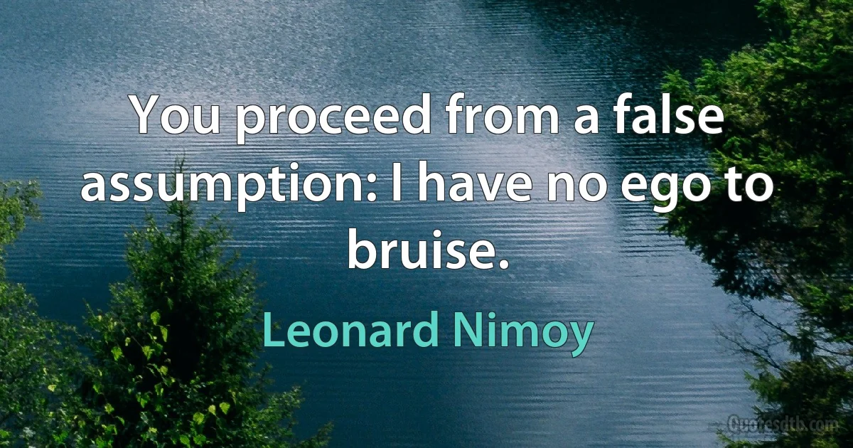 You proceed from a false assumption: I have no ego to bruise. (Leonard Nimoy)