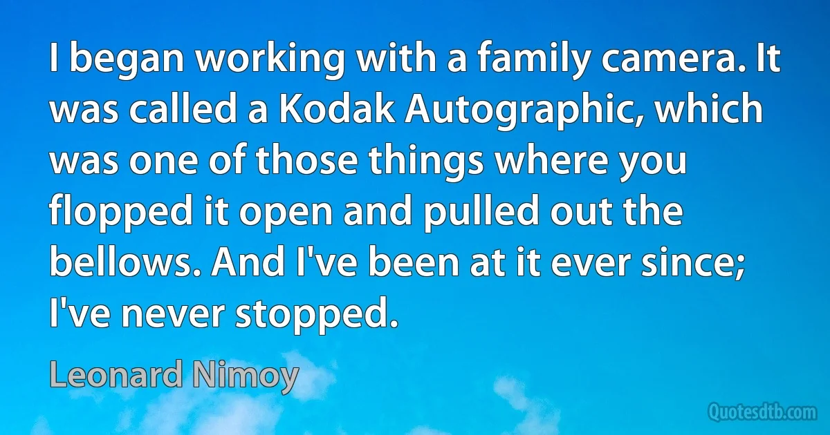 I began working with a family camera. It was called a Kodak Autographic, which was one of those things where you flopped it open and pulled out the bellows. And I've been at it ever since; I've never stopped. (Leonard Nimoy)