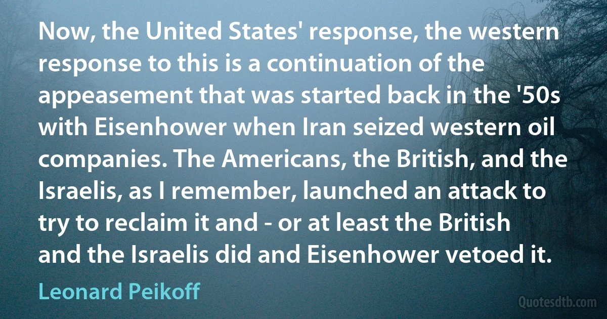 Now, the United States' response, the western response to this is a continuation of the appeasement that was started back in the '50s with Eisenhower when Iran seized western oil companies. The Americans, the British, and the Israelis, as I remember, launched an attack to try to reclaim it and - or at least the British and the Israelis did and Eisenhower vetoed it. (Leonard Peikoff)