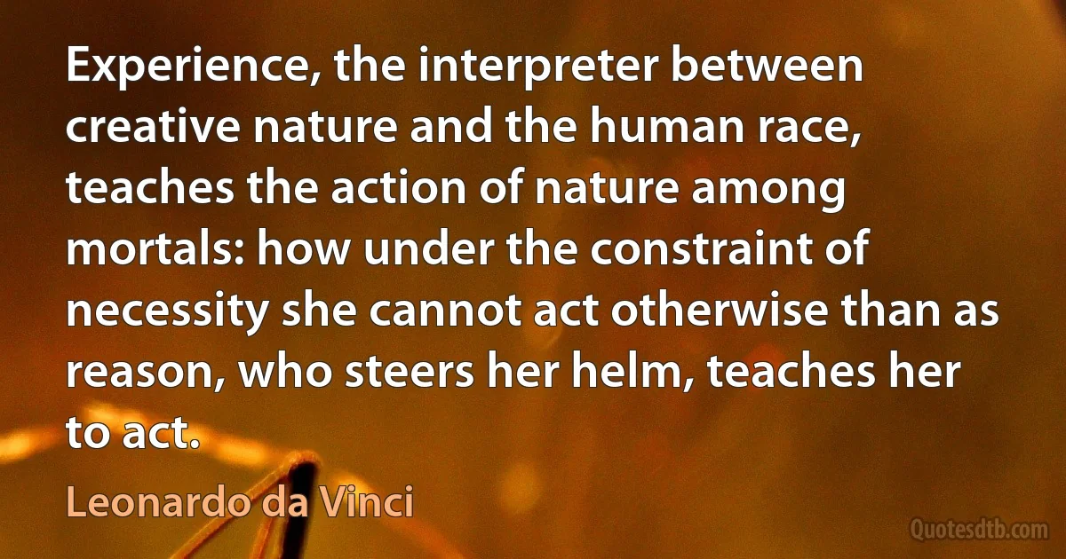 Experience, the interpreter between creative nature and the human race, teaches the action of nature among mortals: how under the constraint of necessity she cannot act otherwise than as reason, who steers her helm, teaches her to act. (Leonardo da Vinci)