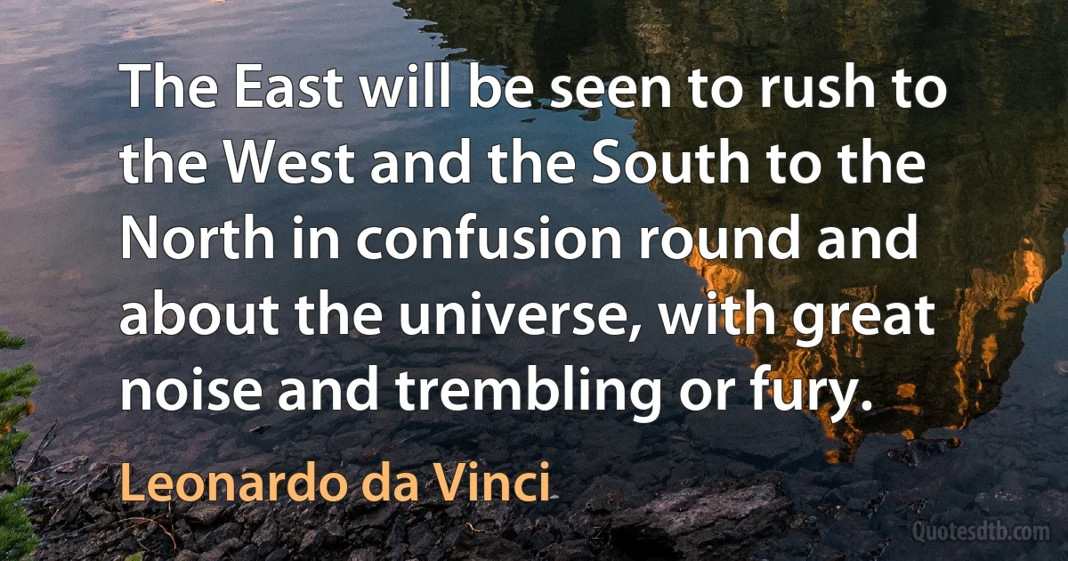 The East will be seen to rush to the West and the South to the North in confusion round and about the universe, with great noise and trembling or fury. (Leonardo da Vinci)