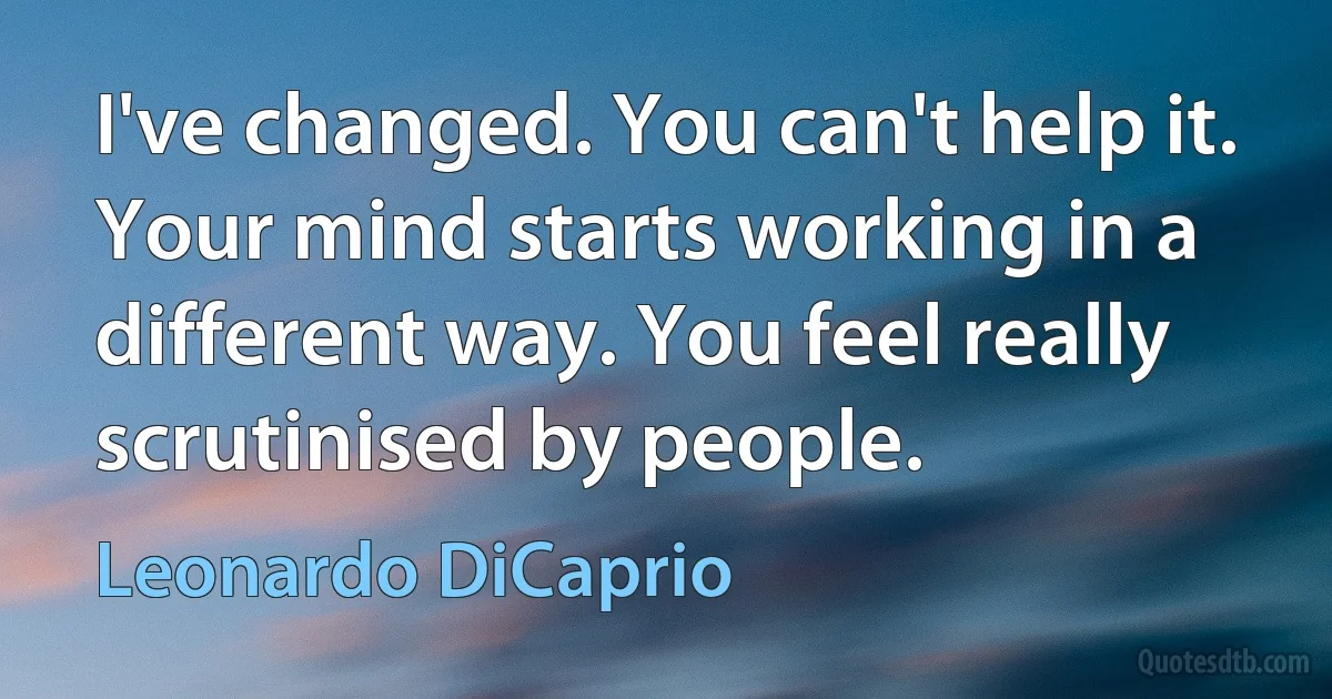 I've changed. You can't help it. Your mind starts working in a different way. You feel really scrutinised by people. (Leonardo DiCaprio)