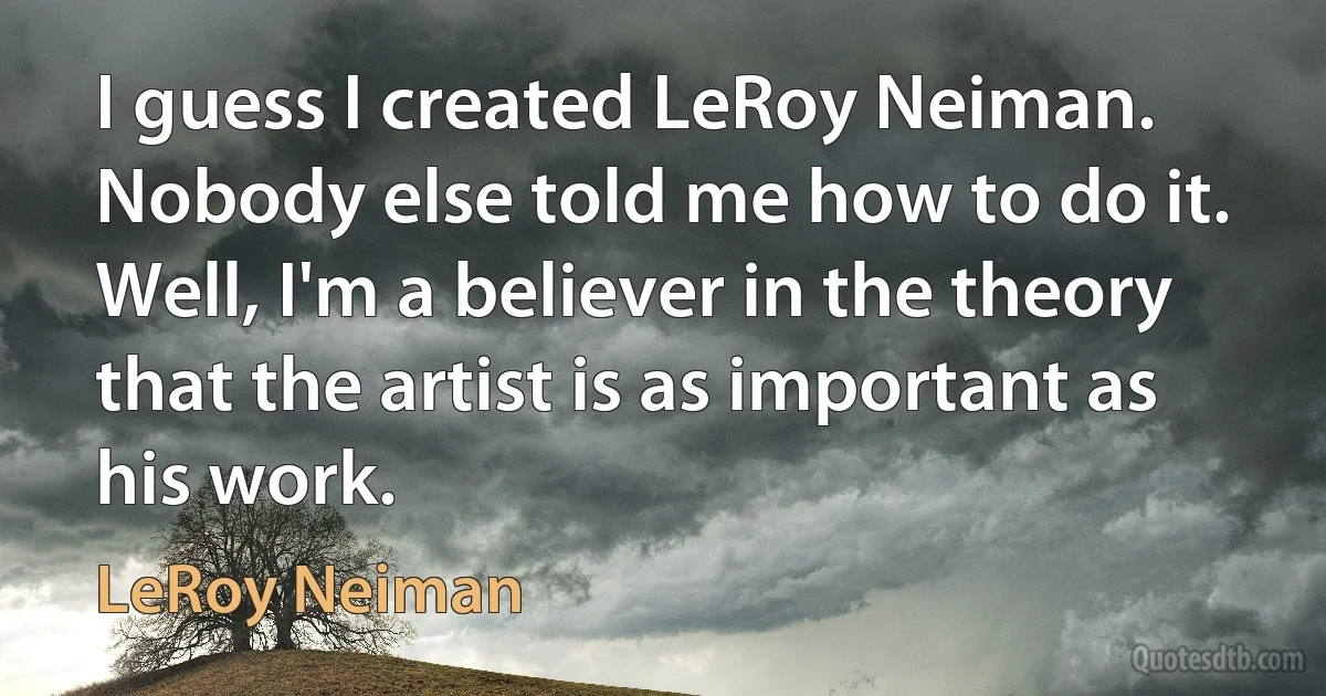 I guess I created LeRoy Neiman. Nobody else told me how to do it. Well, I'm a believer in the theory that the artist is as important as his work. (LeRoy Neiman)