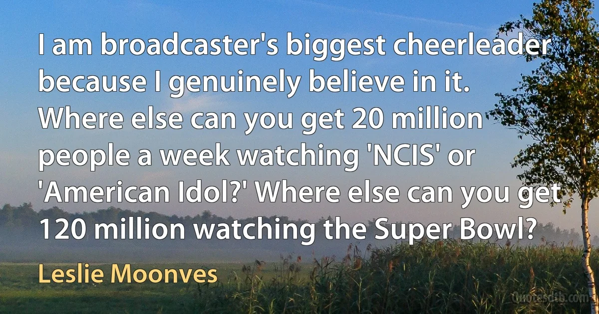 I am broadcaster's biggest cheerleader because I genuinely believe in it. Where else can you get 20 million people a week watching 'NCIS' or 'American Idol?' Where else can you get 120 million watching the Super Bowl? (Leslie Moonves)