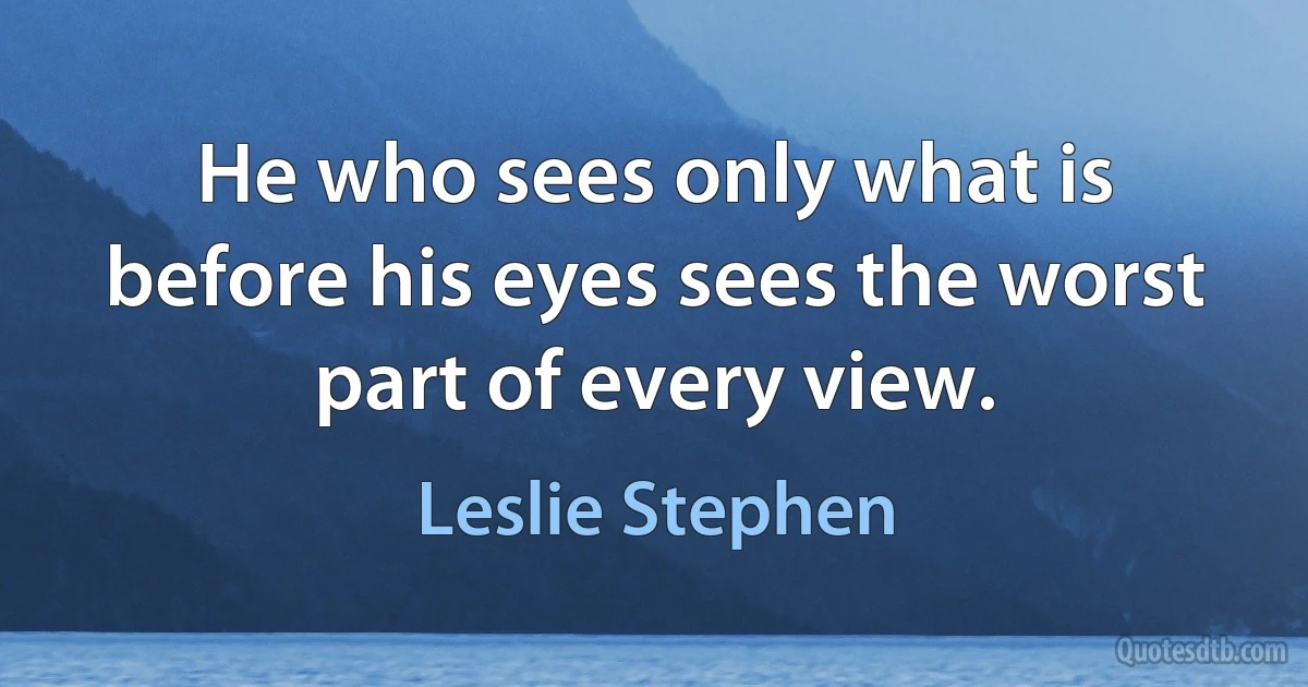 He who sees only what is before his eyes sees the worst part of every view. (Leslie Stephen)