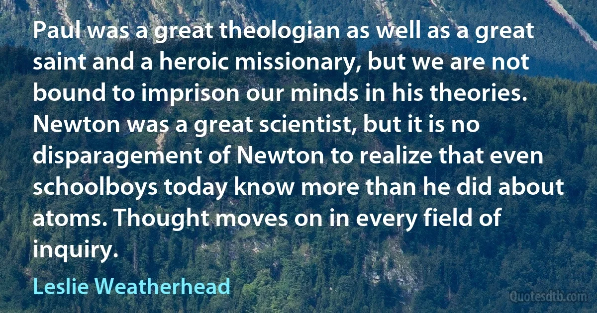 Paul was a great theologian as well as a great saint and a heroic missionary, but we are not bound to imprison our minds in his theories. Newton was a great scientist, but it is no disparagement of Newton to realize that even schoolboys today know more than he did about atoms. Thought moves on in every field of inquiry. (Leslie Weatherhead)