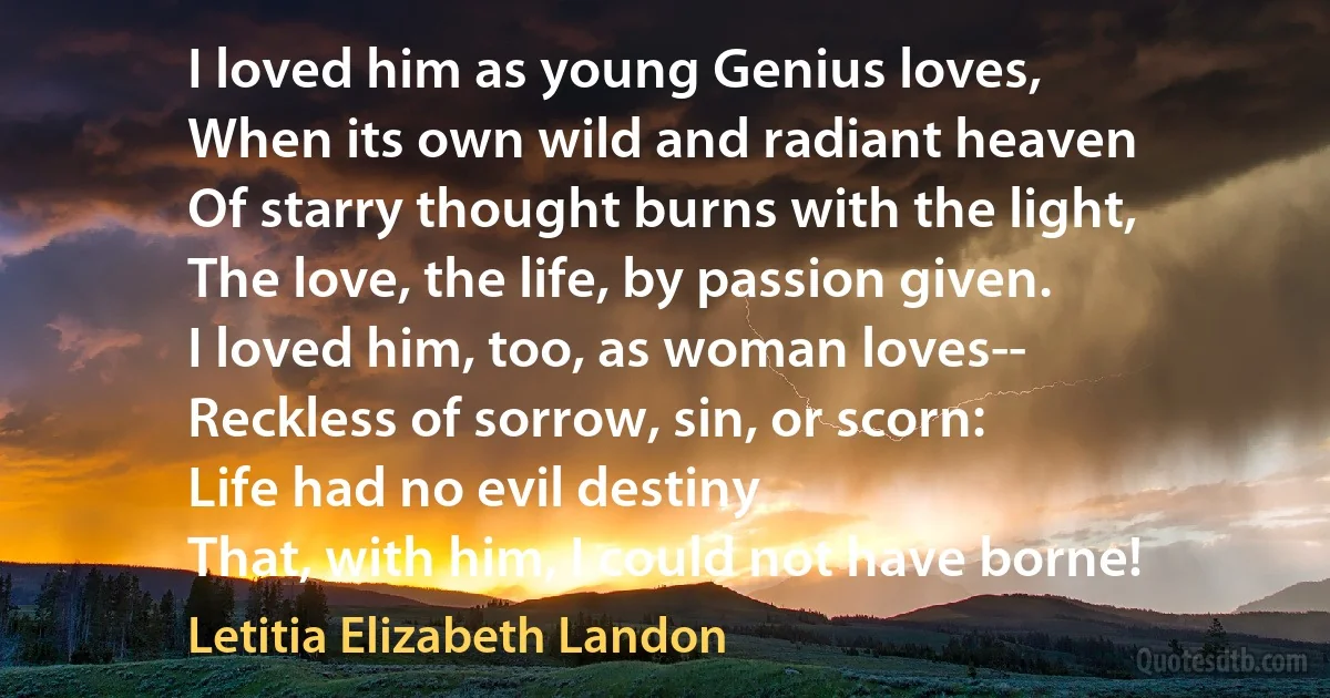 I loved him as young Genius loves,
When its own wild and radiant heaven
Of starry thought burns with the light,
The love, the life, by passion given.
I loved him, too, as woman loves--
Reckless of sorrow, sin, or scorn:
Life had no evil destiny
That, with him, I could not have borne! (Letitia Elizabeth Landon)