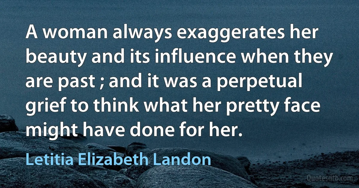 A woman always exaggerates her beauty and its influence when they are past ; and it was a perpetual grief to think what her pretty face might have done for her. (Letitia Elizabeth Landon)