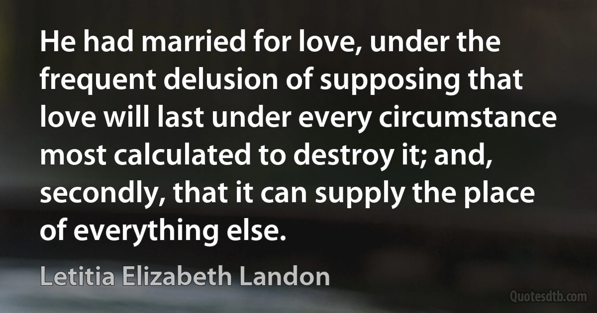 He had married for love, under the frequent delusion of supposing that love will last under every circumstance most calculated to destroy it; and, secondly, that it can supply the place of everything else. (Letitia Elizabeth Landon)