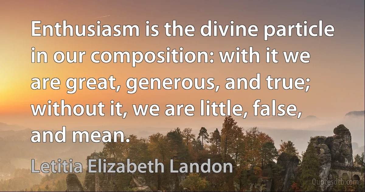 Enthusiasm is the divine particle in our composition: with it we are great, generous, and true; without it, we are little, false, and mean. (Letitia Elizabeth Landon)