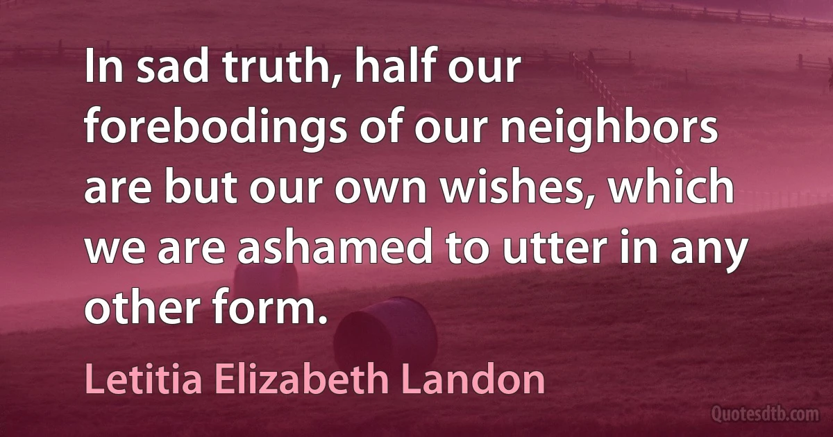 In sad truth, half our forebodings of our neighbors are but our own wishes, which we are ashamed to utter in any other form. (Letitia Elizabeth Landon)