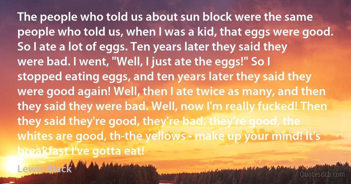 The people who told us about sun block were the same people who told us, when I was a kid, that eggs were good. So I ate a lot of eggs. Ten years later they said they were bad. I went, "Well, I just ate the eggs!" So I stopped eating eggs, and ten years later they said they were good again! Well, then I ate twice as many, and then they said they were bad. Well, now I'm really fucked! Then they said they're good, they're bad, they're good, the whites are good, th-the yellows - make up your mind! It's breakfast I've gotta eat! (Lewis Black)