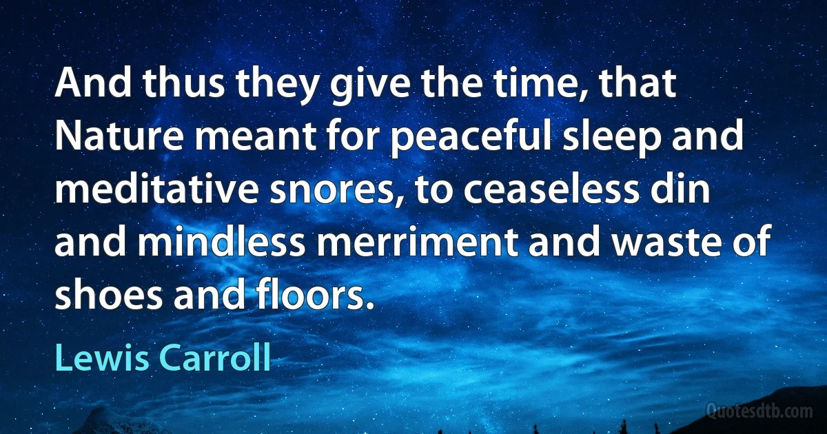 And thus they give the time, that Nature meant for peaceful sleep and meditative snores, to ceaseless din and mindless merriment and waste of shoes and floors. (Lewis Carroll)