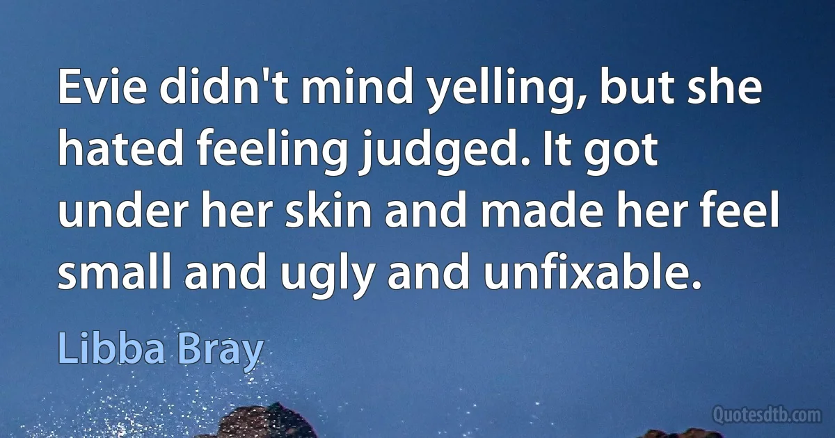 Evie didn't mind yelling, but she hated feeling judged. It got under her skin and made her feel small and ugly and unfixable. (Libba Bray)