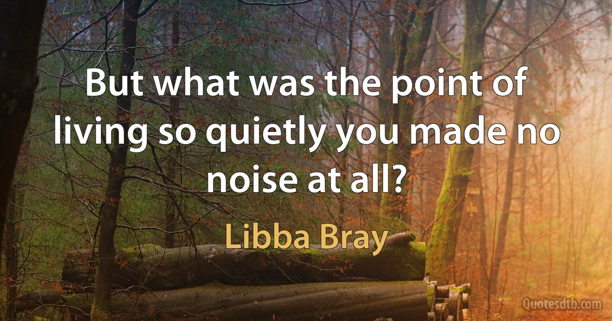 But what was the point of living so quietly you made no noise at all? (Libba Bray)