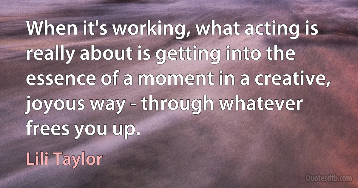 When it's working, what acting is really about is getting into the essence of a moment in a creative, joyous way - through whatever frees you up. (Lili Taylor)