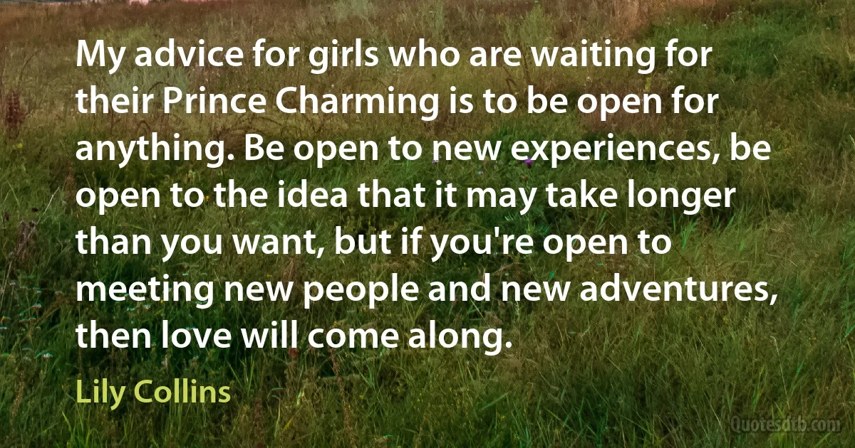 My advice for girls who are waiting for their Prince Charming is to be open for anything. Be open to new experiences, be open to the idea that it may take longer than you want, but if you're open to meeting new people and new adventures, then love will come along. (Lily Collins)