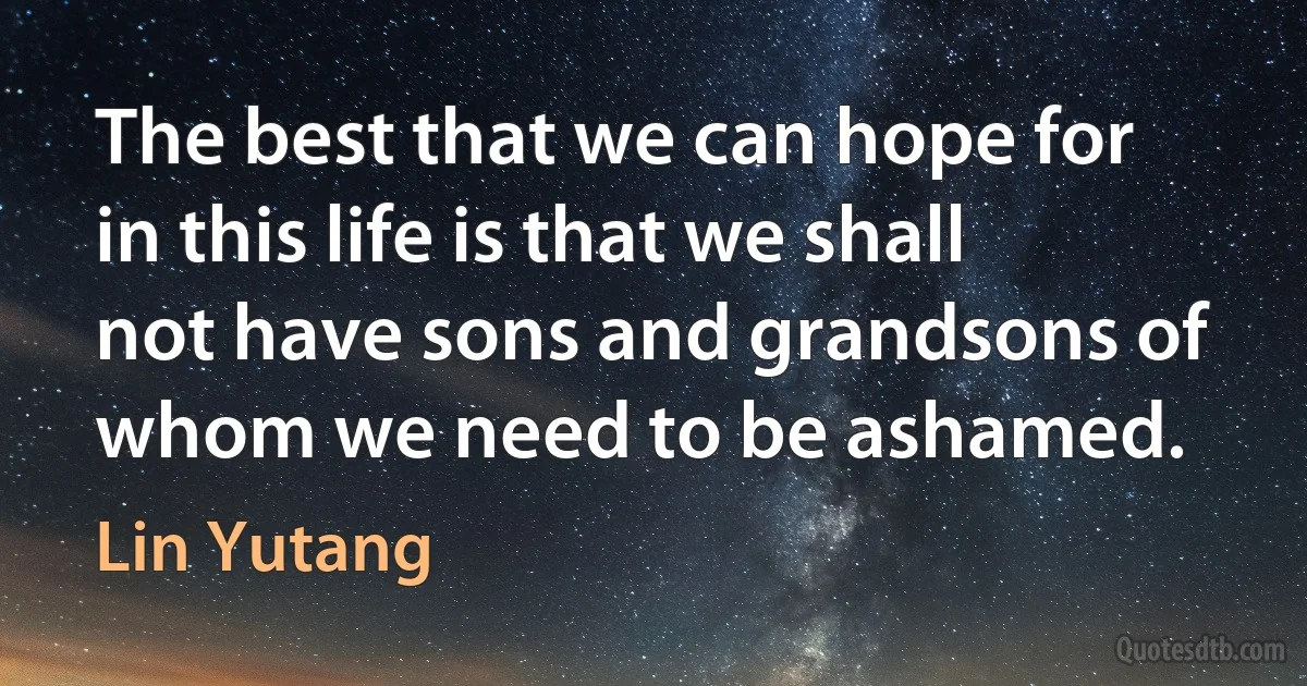 The best that we can hope for in this life is that we shall not have sons and grandsons of whom we need to be ashamed. (Lin Yutang)