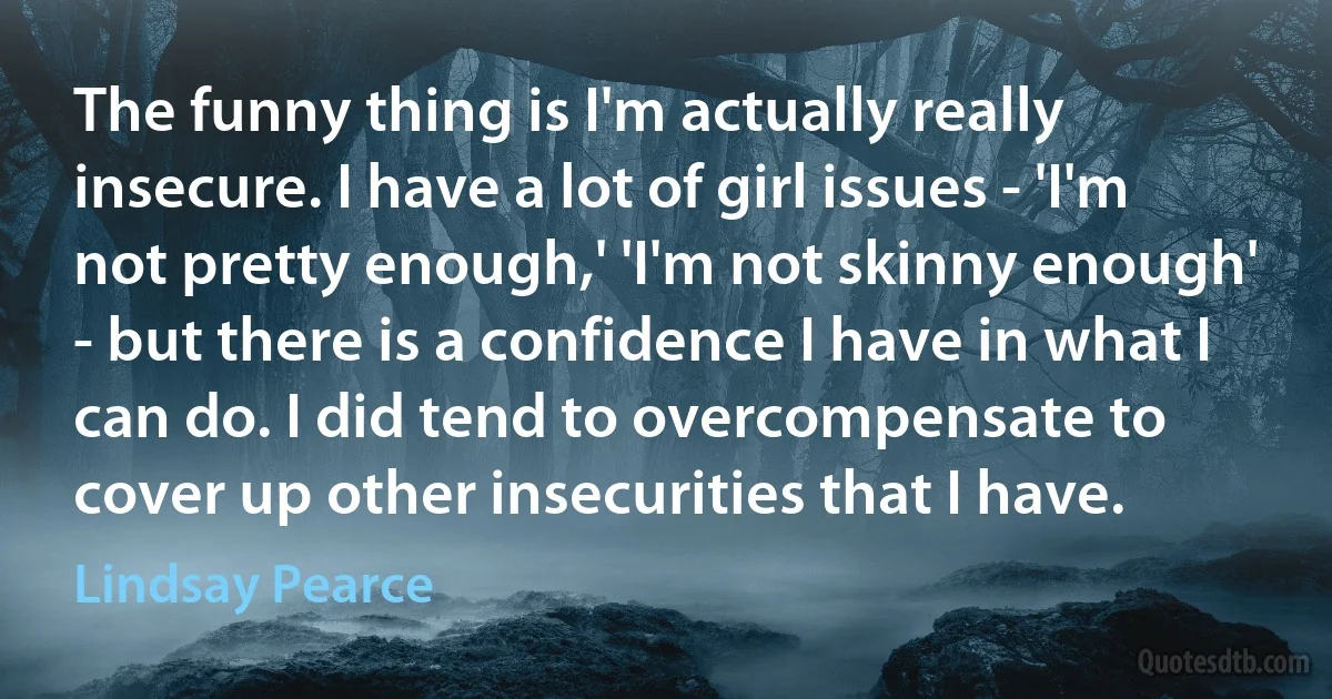 The funny thing is I'm actually really insecure. I have a lot of girl issues - 'I'm not pretty enough,' 'I'm not skinny enough' - but there is a confidence I have in what I can do. I did tend to overcompensate to cover up other insecurities that I have. (Lindsay Pearce)