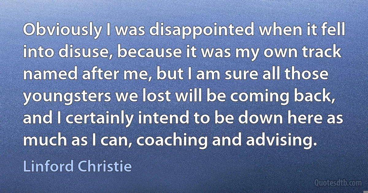 Obviously I was disappointed when it fell into disuse, because it was my own track named after me, but I am sure all those youngsters we lost will be coming back, and I certainly intend to be down here as much as I can, coaching and advising. (Linford Christie)