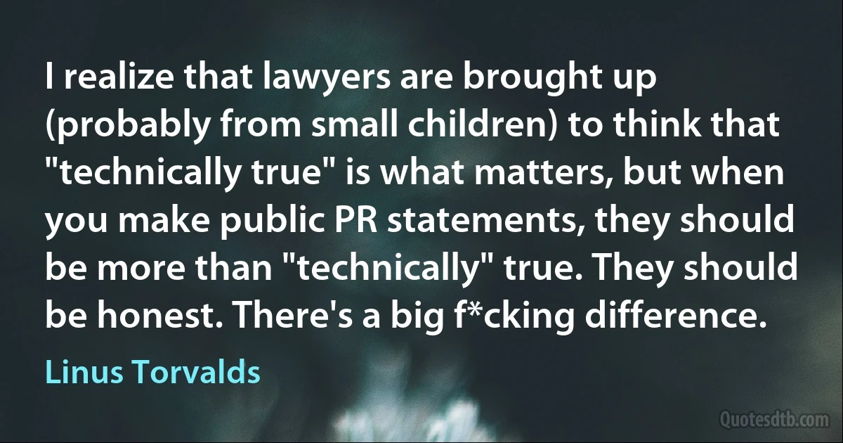 I realize that lawyers are brought up (probably from small children) to think that "technically true" is what matters, but when you make public PR statements, they should be more than "technically" true. They should be honest. There's a big f*cking difference. (Linus Torvalds)