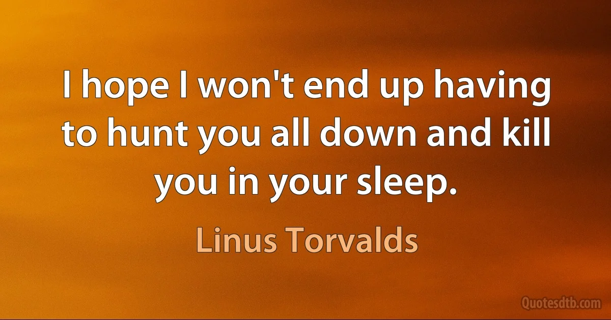 I hope I won't end up having to hunt you all down and kill you in your sleep. (Linus Torvalds)