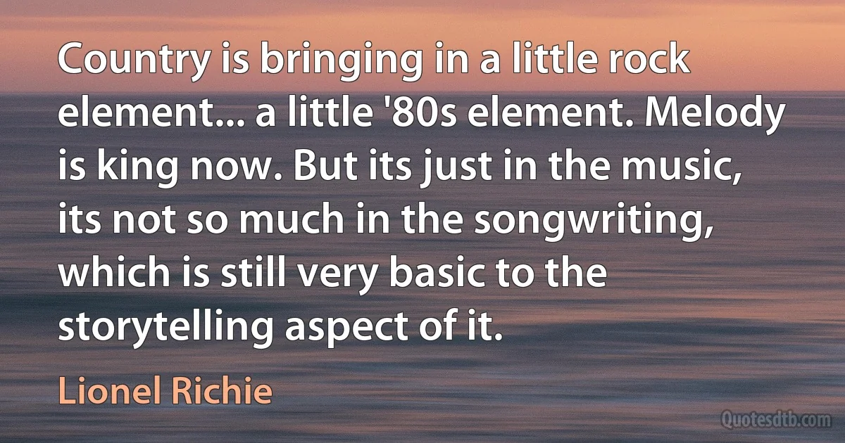 Country is bringing in a little rock element... a little '80s element. Melody is king now. But its just in the music, its not so much in the songwriting, which is still very basic to the storytelling aspect of it. (Lionel Richie)