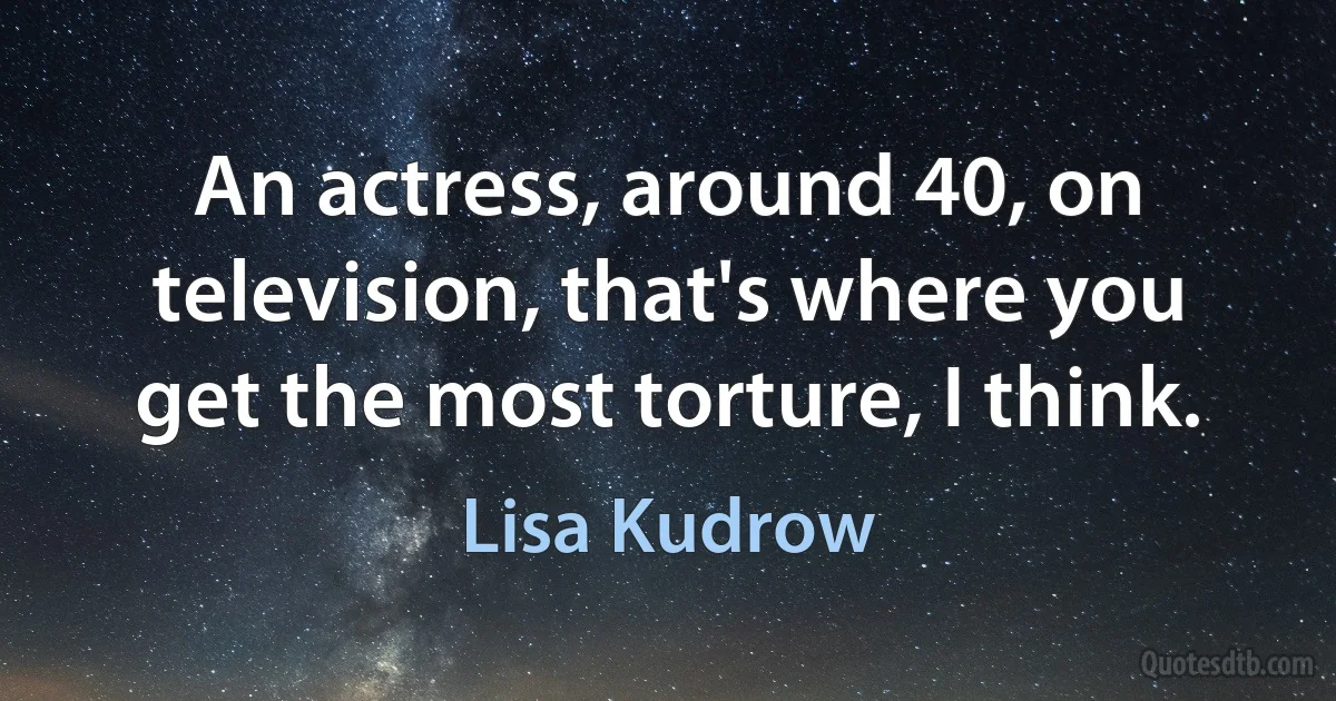 An actress, around 40, on television, that's where you get the most torture, I think. (Lisa Kudrow)