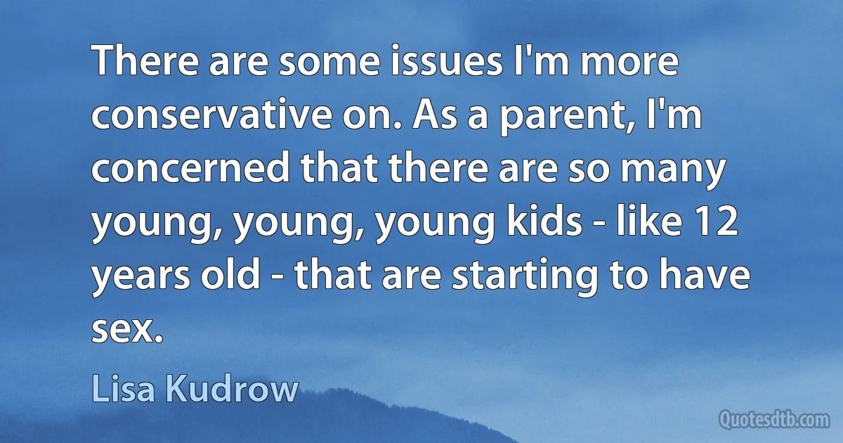 There are some issues I'm more conservative on. As a parent, I'm concerned that there are so many young, young, young kids - like 12 years old - that are starting to have sex. (Lisa Kudrow)