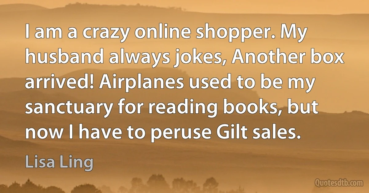 I am a crazy online shopper. My husband always jokes, Another box arrived! Airplanes used to be my sanctuary for reading books, but now I have to peruse Gilt sales. (Lisa Ling)