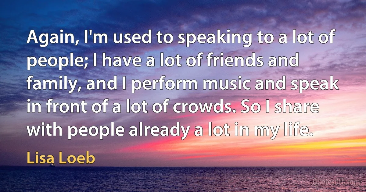 Again, I'm used to speaking to a lot of people; I have a lot of friends and family, and I perform music and speak in front of a lot of crowds. So I share with people already a lot in my life. (Lisa Loeb)