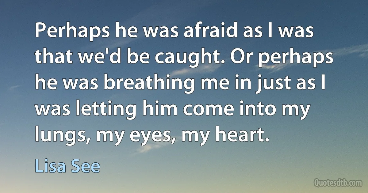 Perhaps he was afraid as I was that we'd be caught. Or perhaps he was breathing me in just as I was letting him come into my lungs, my eyes, my heart. (Lisa See)