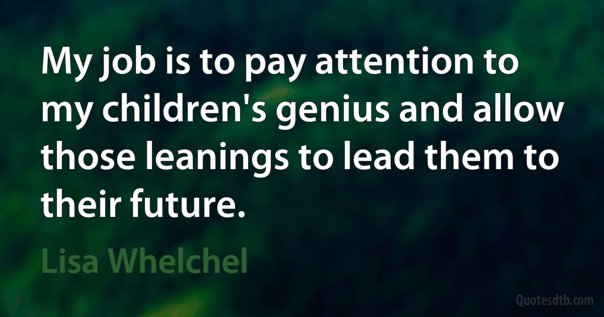 My job is to pay attention to my children's genius and allow those leanings to lead them to their future. (Lisa Whelchel)