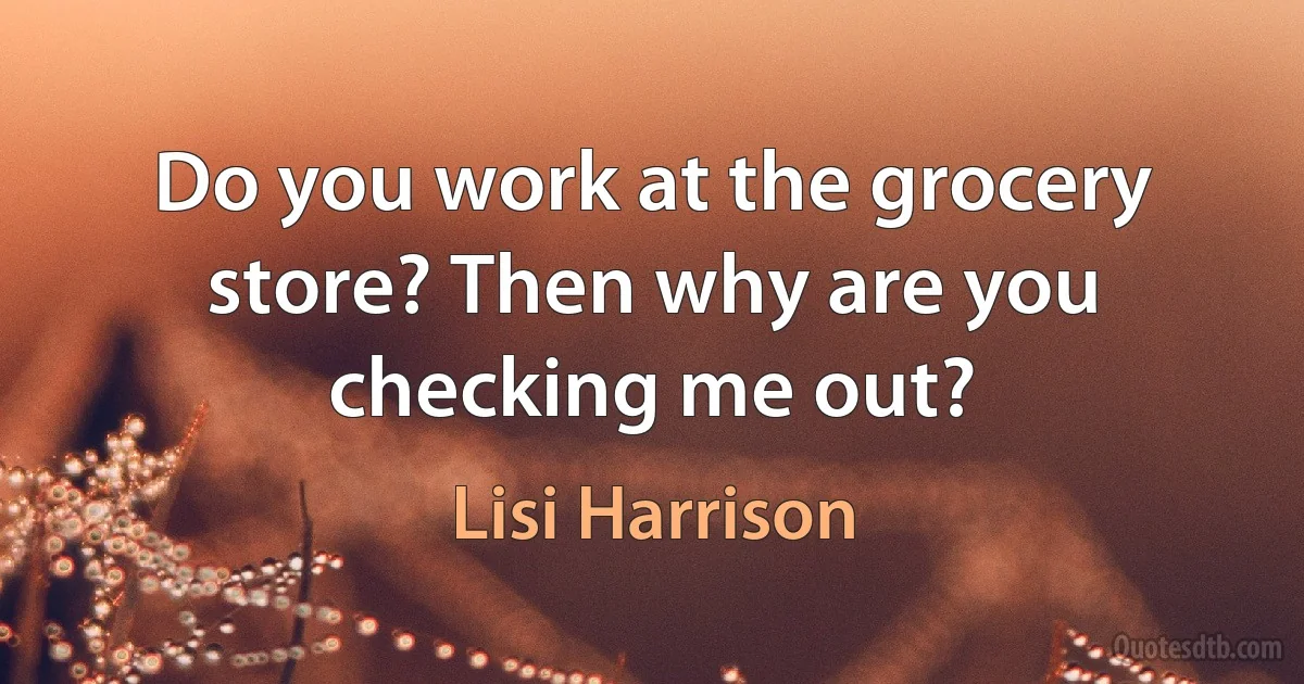 Do you work at the grocery store? Then why are you checking me out? (Lisi Harrison)