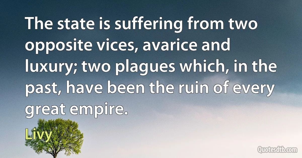 The state is suffering from two opposite vices, avarice and luxury; two plagues which, in the past, have been the ruin of every great empire. (Livy)