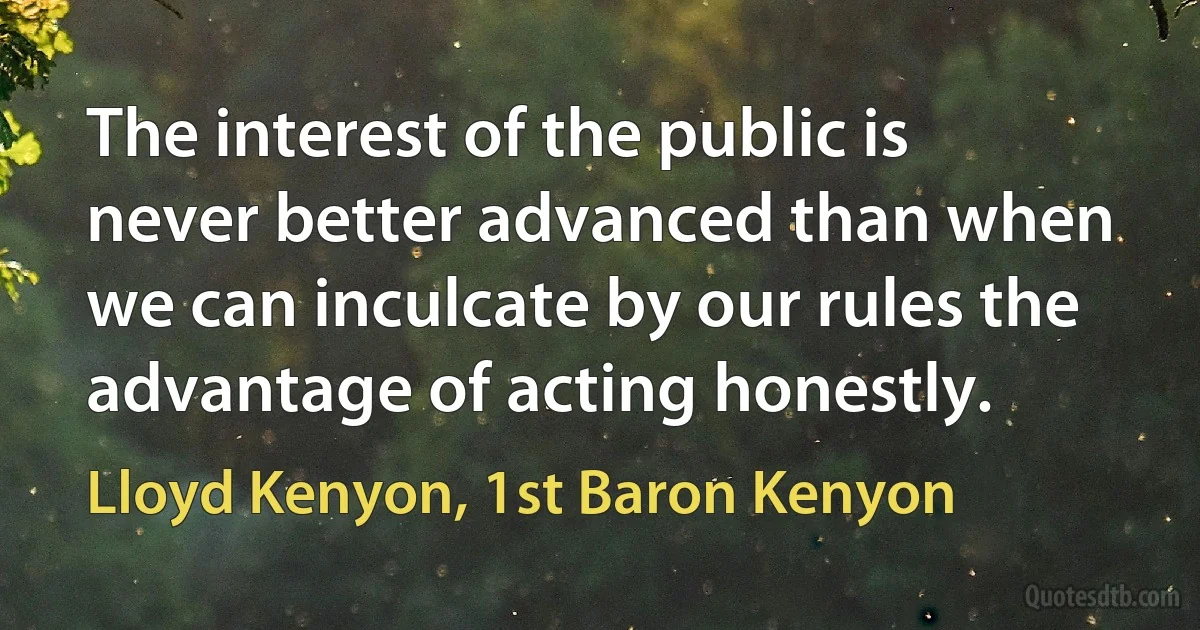 The interest of the public is never better advanced than when we can inculcate by our rules the advantage of acting honestly. (Lloyd Kenyon, 1st Baron Kenyon)