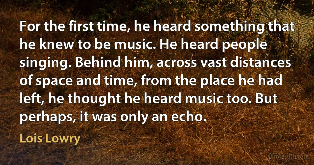 For the first time, he heard something that he knew to be music. He heard people singing. Behind him, across vast distances of space and time, from the place he had left, he thought he heard music too. But perhaps, it was only an echo. (Lois Lowry)