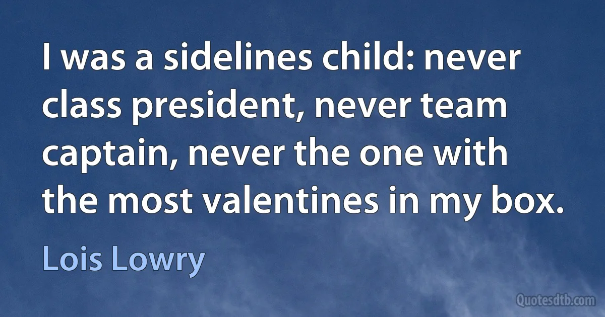 I was a sidelines child: never class president, never team captain, never the one with the most valentines in my box. (Lois Lowry)