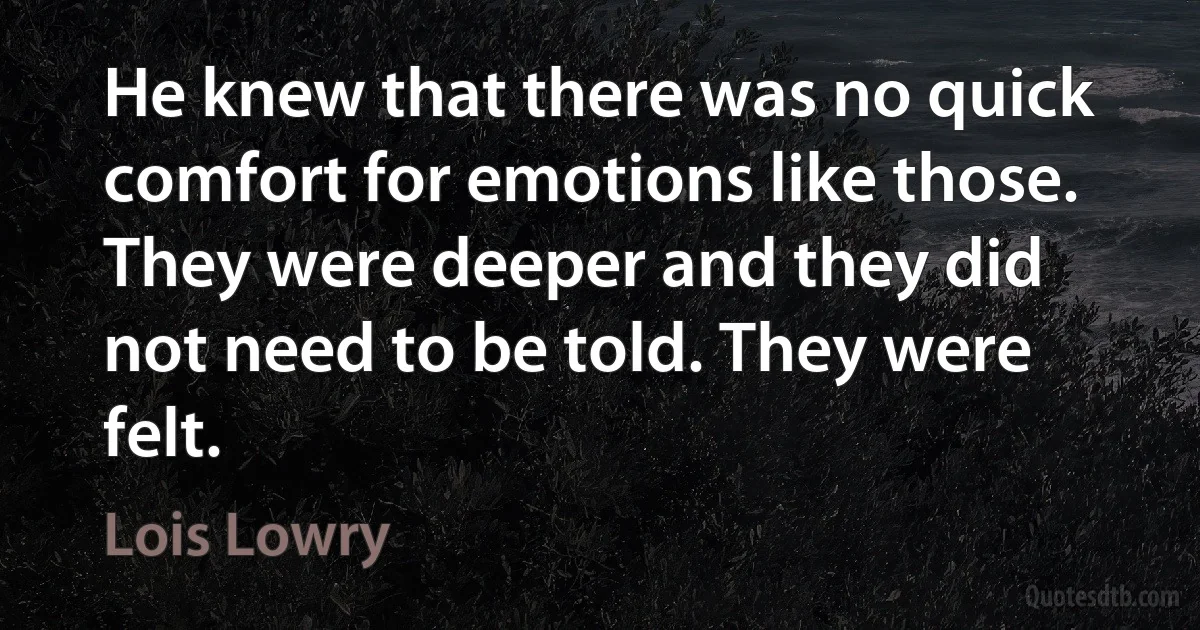 He knew that there was no quick comfort for emotions like those. They were deeper and they did not need to be told. They were felt. (Lois Lowry)