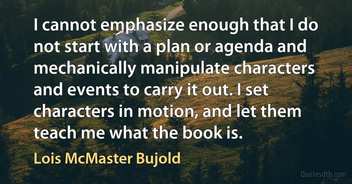 I cannot emphasize enough that I do not start with a plan or agenda and mechanically manipulate characters and events to carry it out. I set characters in motion, and let them teach me what the book is. (Lois McMaster Bujold)