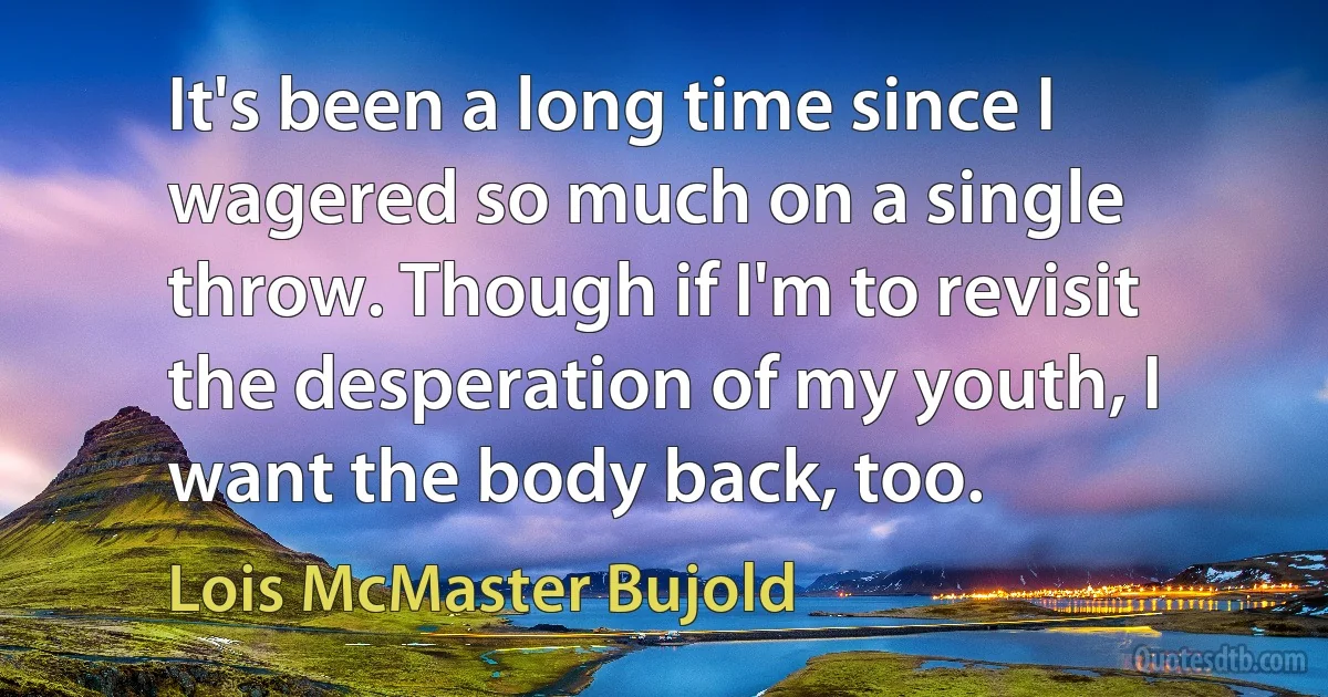 It's been a long time since I wagered so much on a single throw. Though if I'm to revisit the desperation of my youth, I want the body back, too. (Lois McMaster Bujold)