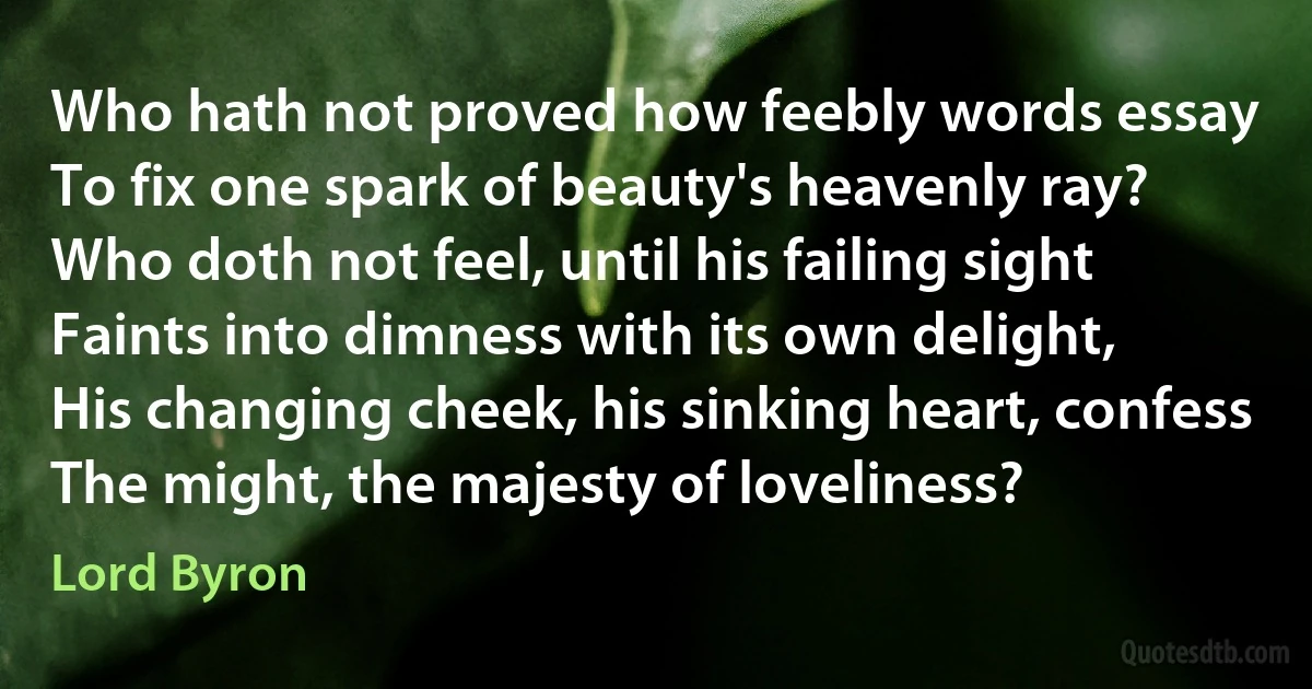 Who hath not proved how feebly words essay
To fix one spark of beauty's heavenly ray?
Who doth not feel, until his failing sight
Faints into dimness with its own delight,
His changing cheek, his sinking heart, confess
The might, the majesty of loveliness? (Lord Byron)