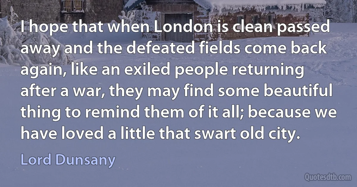 I hope that when London is clean passed away and the defeated fields come back again, like an exiled people returning after a war, they may find some beautiful thing to remind them of it all; because we have loved a little that swart old city. (Lord Dunsany)