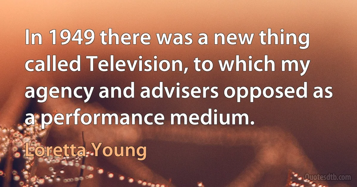 In 1949 there was a new thing called Television, to which my agency and advisers opposed as a performance medium. (Loretta Young)