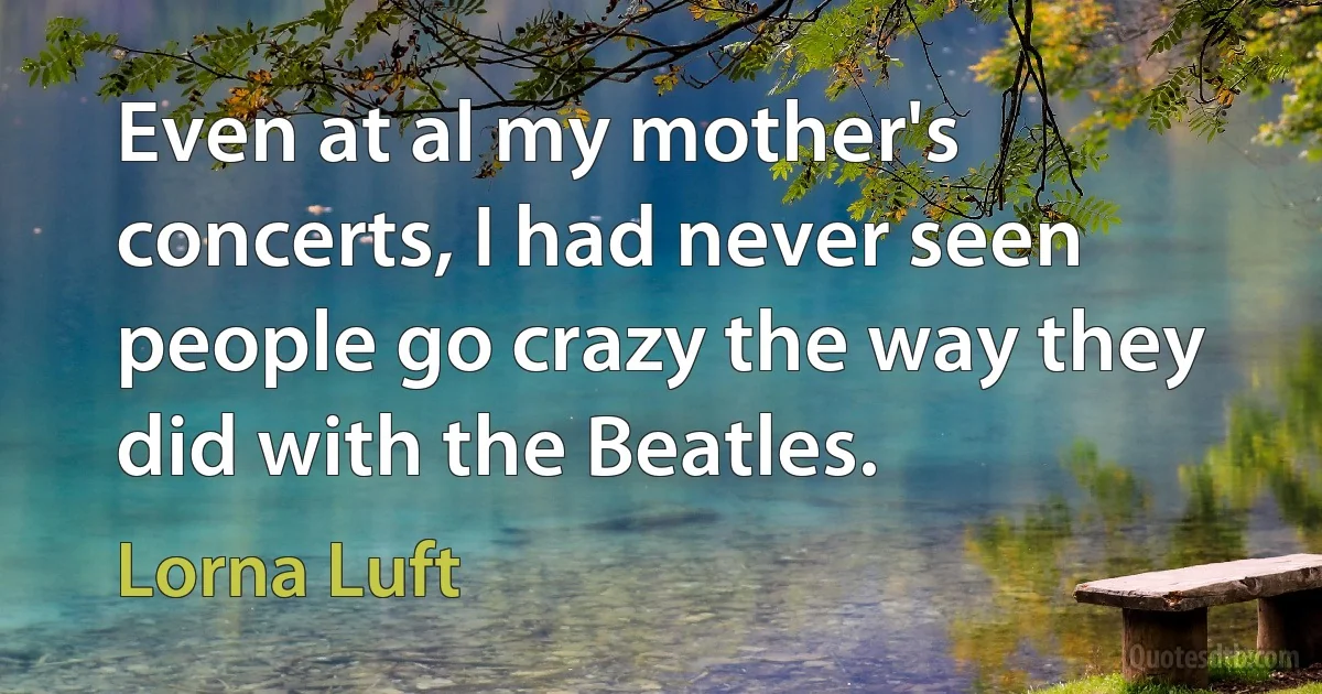 Even at al my mother's concerts, I had never seen people go crazy the way they did with the Beatles. (Lorna Luft)