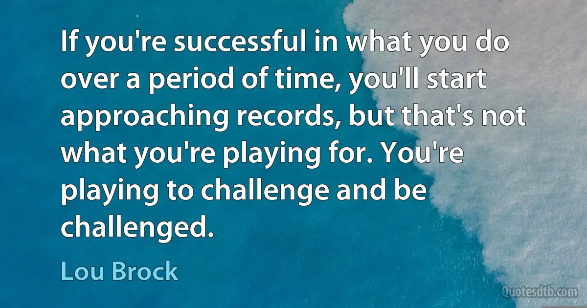 If you're successful in what you do over a period of time, you'll start approaching records, but that's not what you're playing for. You're playing to challenge and be challenged. (Lou Brock)