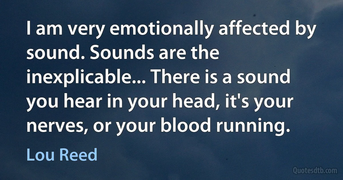 I am very emotionally affected by sound. Sounds are the inexplicable... There is a sound you hear in your head, it's your nerves, or your blood running. (Lou Reed)