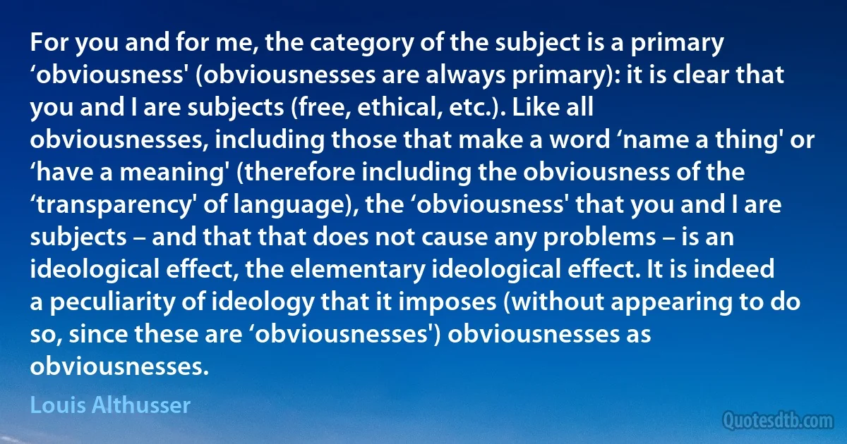 For you and for me, the category of the subject is a primary ‘obviousness' (obviousnesses are always primary): it is clear that you and I are subjects (free, ethical, etc.). Like all obviousnesses, including those that make a word ‘name a thing' or ‘have a meaning' (therefore including the obviousness of the ‘transparency' of language), the ‘obviousness' that you and I are subjects – and that that does not cause any problems – is an ideological effect, the elementary ideological effect. It is indeed a peculiarity of ideology that it imposes (without appearing to do so, since these are ‘obviousnesses') obviousnesses as obviousnesses. (Louis Althusser)